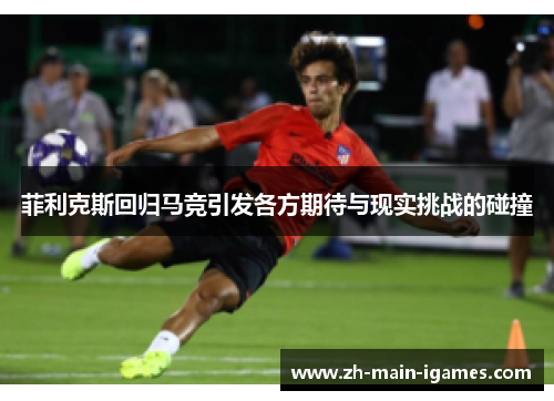 菲利克斯回归马竞引发各方期待与现实挑战的碰撞