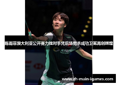 陈雨菲澳大利亚公开赛力挫对手凭后场劈杀成功卫冕再创辉煌 陈雨菲澳大利亚公开赛力挫对手凭后场劈杀成功卫冕再创辉煌