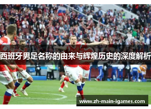 西班牙男足名称的由来与辉煌历史的深度解析 西班牙男足名称的由来与辉煌历史的深度解析