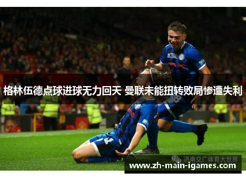 格林伍德点球进球无力回天 曼联未能扭转败局惨遭失利 格林伍德点球进球无力回天 曼联未能扭转败局惨遭失利